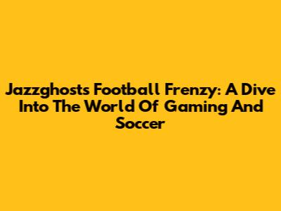Jazzghost's Football Frenzy: A Dive Into The World Of Gaming And Soccer