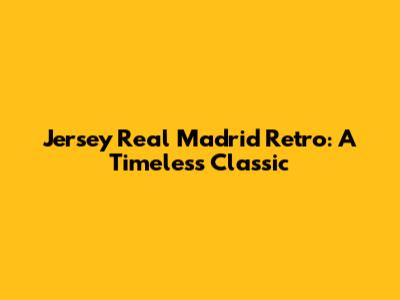 Jersey Real Madrid Retro: A Timeless Classic