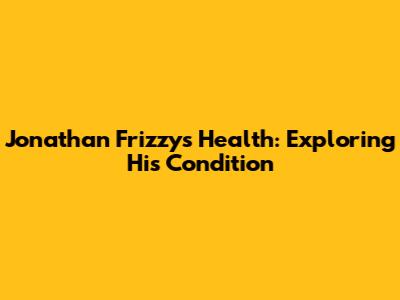 Jonathan Frizzy's Health: Exploring His Condition