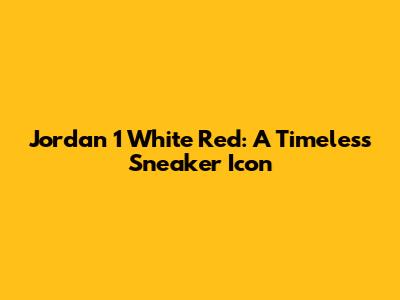 Jordan 1 White Red: A Timeless Sneaker Icon