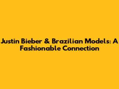Justin Bieber & Brazilian Models: A Fashionable Connection