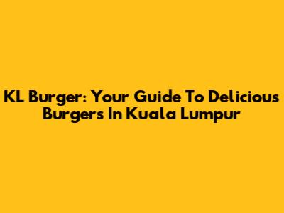KL Burger: Your Guide To Delicious Burgers In Kuala Lumpur