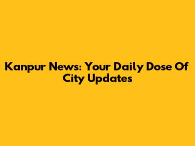 Kanpur News: Your Daily Dose Of City Updates