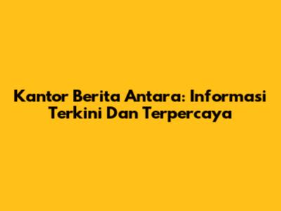 Kantor Berita Antara: Informasi Terkini Dan Terpercaya