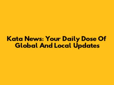 Kata News: Your Daily Dose Of Global And Local Updates