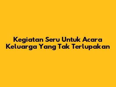 Kegiatan Seru Untuk Acara Keluarga Yang Tak Terlupakan