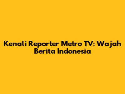 Kenali Reporter Metro TV: Wajah Berita Indonesia