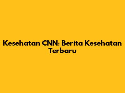 Kesehatan CNN: Berita Kesehatan Terbaru