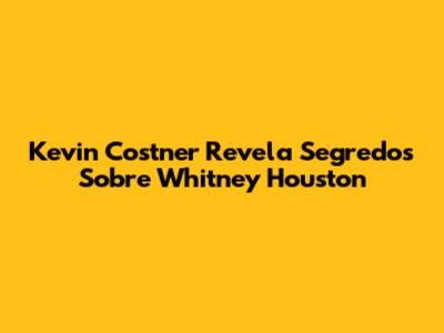 Kevin Costner Revela Segredos Sobre Whitney Houston