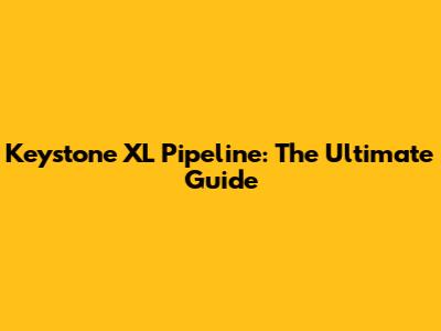 Keystone XL Pipeline: The Ultimate Guide