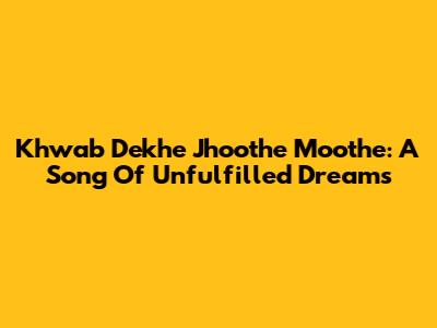 Khwab Dekhe Jhoothe Moothe: A Song Of Unfulfilled Dreams