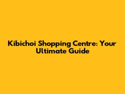 Kibichoi Shopping Centre: Your Ultimate Guide