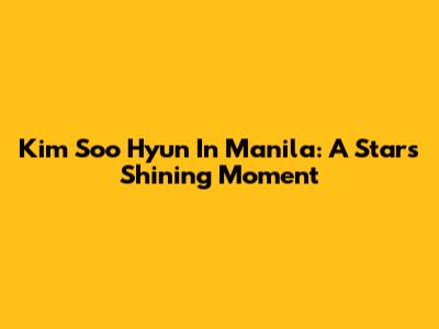 Kim Soo Hyun In Manila: A Star's Shining Moment