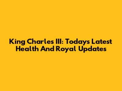 King Charles III: Today's Latest Health And Royal Updates