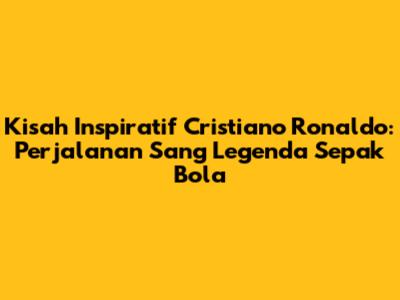 Kisah Inspiratif Cristiano Ronaldo: Perjalanan Sang Legenda Sepak Bola