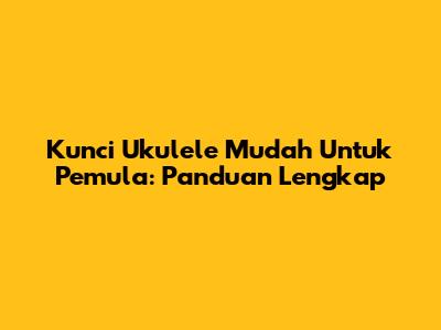 Kunci Ukulele Mudah Untuk Pemula: Panduan Lengkap