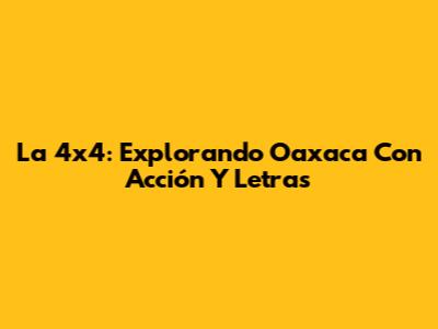 La 4x4: Explorando Oaxaca Con Acción Y Letras