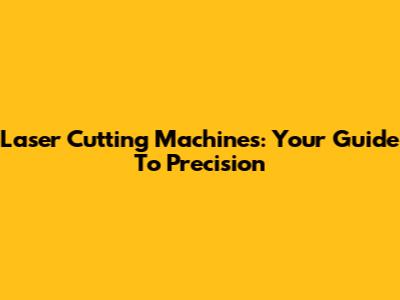 Laser Cutting Machines: Your Guide To Precision