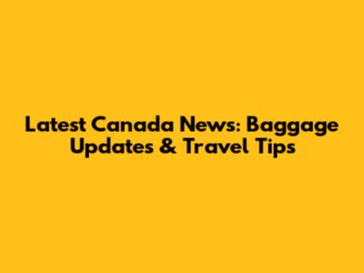 Latest Canada News: Baggage Updates & Travel Tips