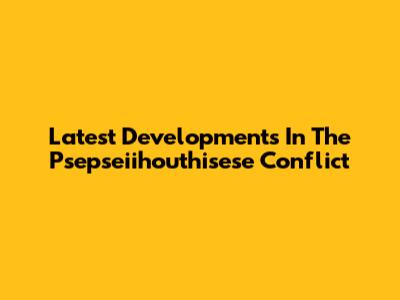 Latest Developments In The Psepseiihouthisese Conflict