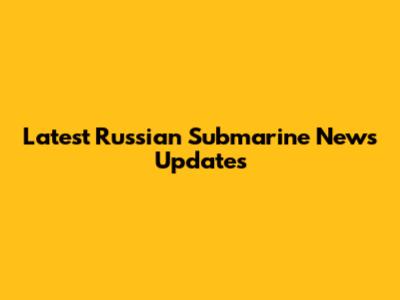 Latest Russian Submarine News Updates