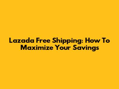 Lazada Free Shipping: How To Maximize Your Savings