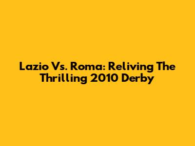 Lazio Vs. Roma: Reliving The Thrilling 2010 Derby