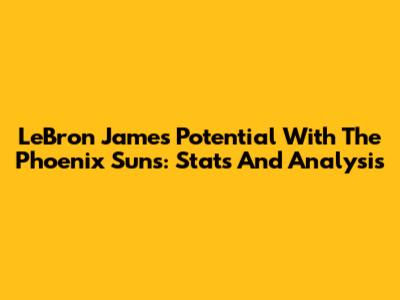 LeBron James' Potential With The Phoenix Suns: Stats And Analysis