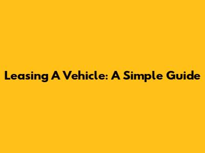 Leasing A Vehicle: A Simple Guide