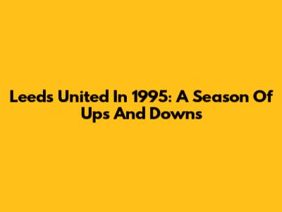 Leeds United In 1995: A Season Of Ups And Downs