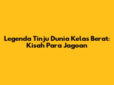 Legenda Tinju Dunia Kelas Berat: Kisah Para Jagoan