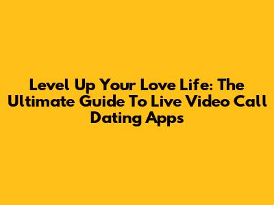 Level Up Your Love Life: The Ultimate Guide To Live Video Call Dating Apps