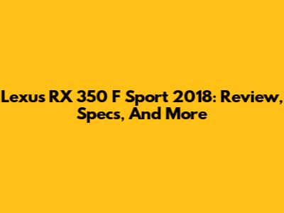 Lexus RX 350 F Sport 2018: Review, Specs, And More