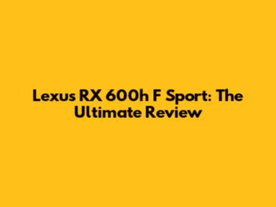 Lexus RX 600h F Sport: The Ultimate Review