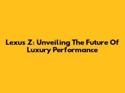 Lexus Z: Unveiling The Future Of Luxury Performance