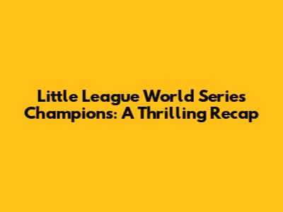 Little League World Series Champions: A Thrilling Recap