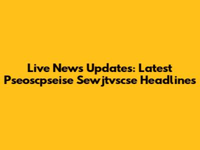 Live News Updates: Latest Pseoscpseise Sewjtvscse Headlines