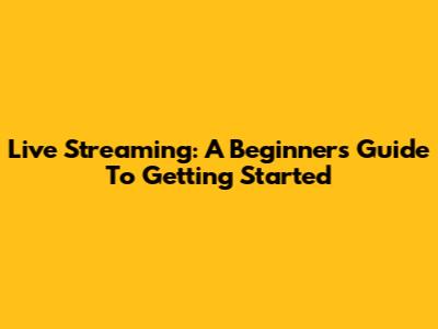 Live Streaming: A Beginner's Guide To Getting Started