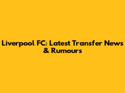 Liverpool FC: Latest Transfer News & Rumours