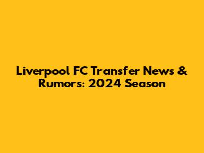 Liverpool FC Transfer News & Rumors: 2024 Season