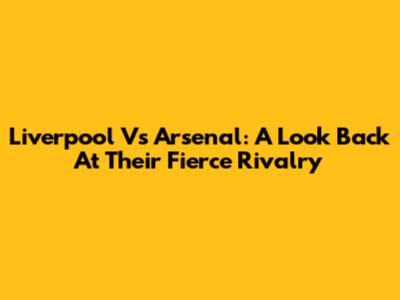 Liverpool Vs Arsenal: A Look Back At Their Fierce Rivalry