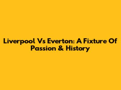 Liverpool Vs Everton: A Fixture Of Passion & History