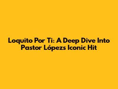 Loquito Por Ti: A Deep Dive Into Pastor López's Iconic Hit