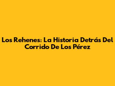 Los Rehenes: La Historia Detrás Del Corrido De Los Pérez