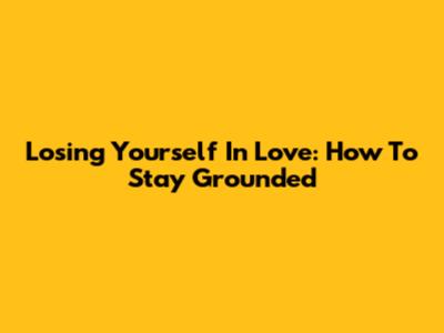 Losing Yourself In Love: How To Stay Grounded