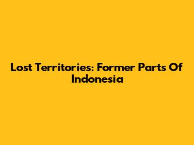 Lost Territories: Former Parts Of Indonesia