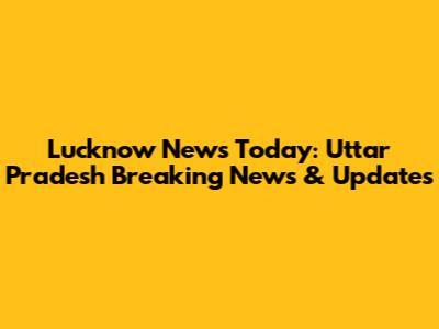 Lucknow News Today: Uttar Pradesh Breaking News & Updates