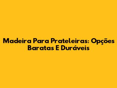Madeira Para Prateleiras: Opções Baratas E Duráveis