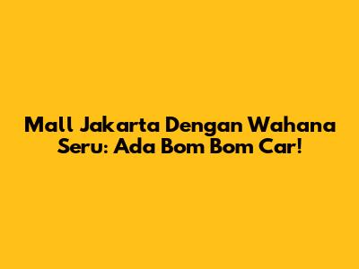 Mall Jakarta Dengan Wahana Seru: Ada Bom Bom Car!