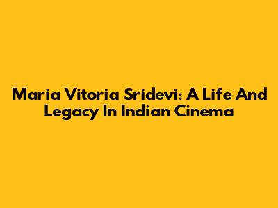 Maria Vitoria Sridevi: A Life And Legacy In Indian Cinema